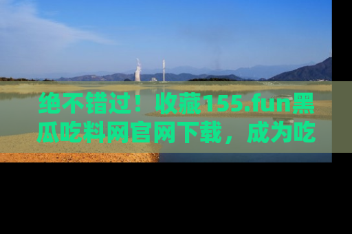 绝不错过!收藏155.fun黑瓜吃料网官网下载,成为吃瓜达人!