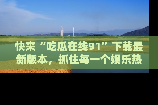 快来“吃瓜在线91”下载最新版本,抓住每一个娱乐热点的精彩瞬间!