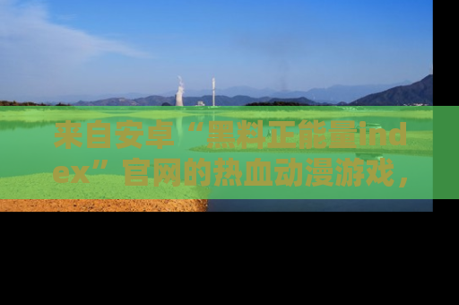 来自安卓“黑料正能量index”官网的热血动漫游戏，聚焦黑料与正能量的精彩时刻