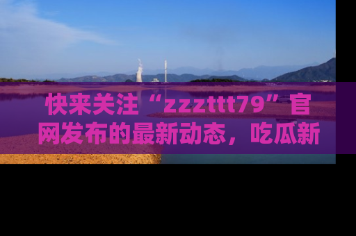 快来关注“zzzttt79”官网发布的最新动态,吃瓜新闻一手掌握,精彩不停!