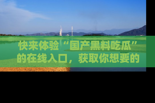 快来体验“国产黑料吃瓜”的在线入口,获取你想要的所有独家黑料!