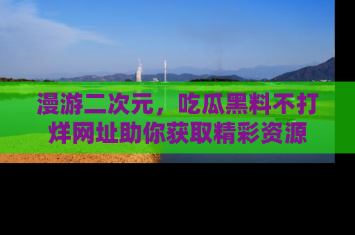 漫游二次元，吃瓜黑料不打烊网址助你获取精彩资源