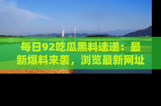 每日92吃瓜黑料速递：最新爆料来袭，浏览最新网址，畅享吃瓜乐趣！
