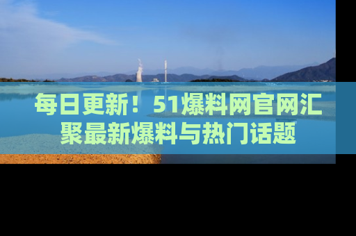每日更新！51爆料网官网汇聚最新爆料与热门话题