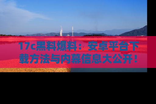17c黑料爆料：安卓平台下载方法与内幕信息大公开！
