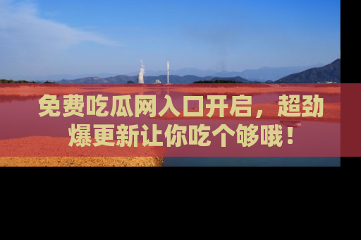 免费吃瓜网入口开启，超劲爆更新让你吃个够哦！