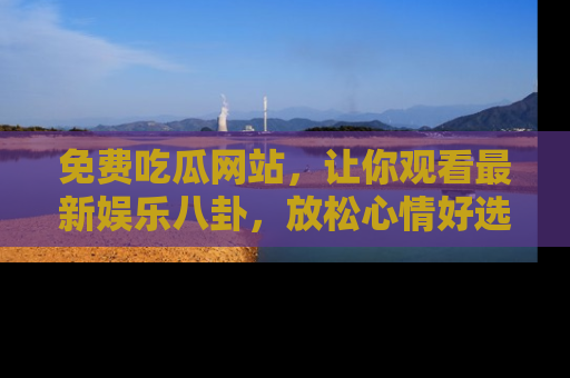 免费吃瓜网站，让你观看最新娱乐八卦，放松心情好选择