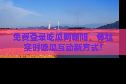 免费登录吃瓜网朝阳，体验实时吃瓜互动新方式！