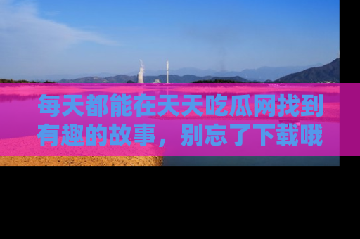 每天都能在天天吃瓜网找到有趣的故事，别忘了下载哦！