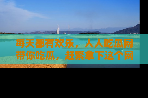 每天都有欢乐，人人吃瓜网带你吃瓜，赶紧拿下这个网址与地址吧！
