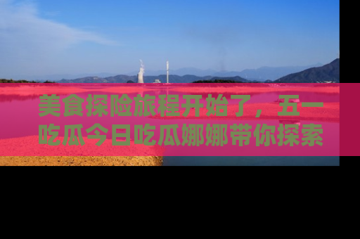 美食探险旅程开始了，五一吃瓜今日吃瓜娜娜带你探索精彩首页线路。