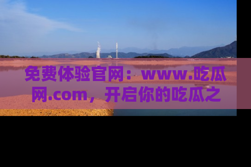 免费体验官网：www.吃瓜网.com，开启你的吃瓜之旅
