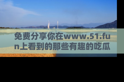 免费分享你在www.51.fun上看到的那些有趣的吃瓜趣闻吧！