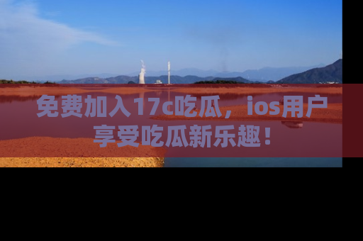 免费加入17c吃瓜，ios用户享受吃瓜新乐趣！