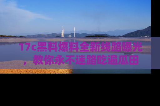 17c黑料爆料全新线路曝光，教你永不迷路吃遍瓜田