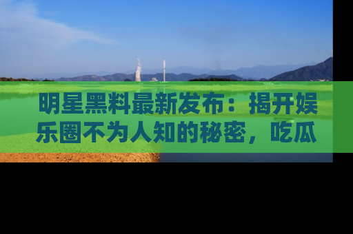 明星黑料最新发布：揭开娱乐圈不为人知的秘密，吃瓜者们请注意！