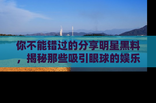 你不能错过的分享明星黑料，揭秘那些吸引眼球的娱乐新闻。