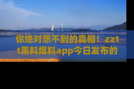你绝对想不到的真相！zztt黑料爆料app今日发布的黑料让人叫绝！