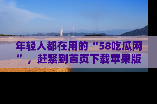 年轻人都在用的“58吃瓜网”，赶紧到首页下载苹果版吧！