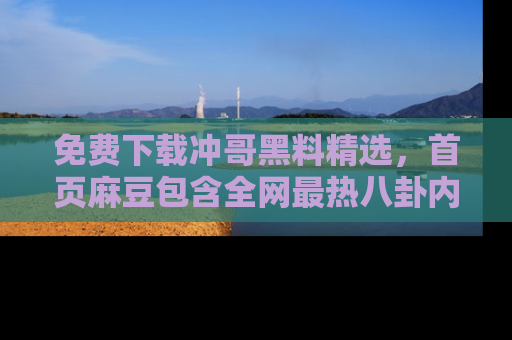 免费下载冲哥黑料精选，首页麻豆包含全网最热八卦内容