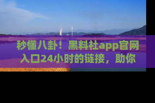 秒懂八卦！黑料社app官网入口24小时的链接，助你及时获取热搜焦点
