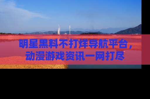 明星黑料不打烊导航平台，动漫游戏资讯一网打尽