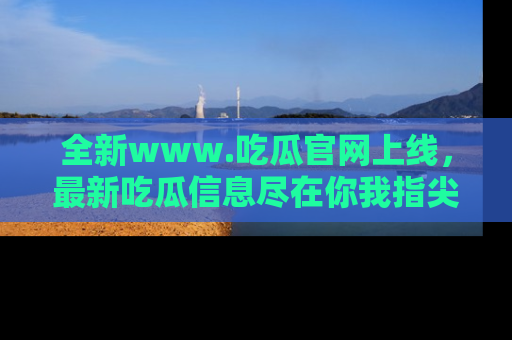 全新www.吃瓜官网上线，最新吃瓜信息尽在你我指尖！