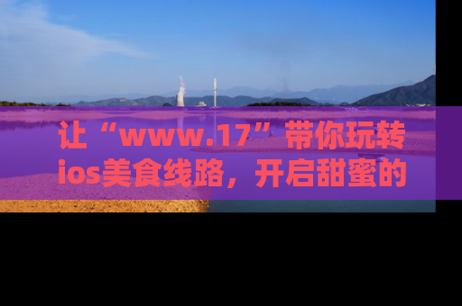 让“www.17”带你玩转ios美食线路，开启甜蜜的吃瓜时光吧！