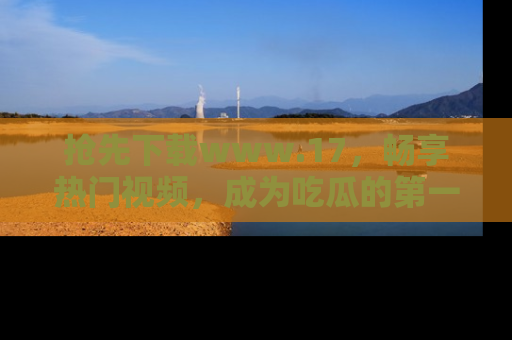 抢先下载www.17，畅享热门视频，成为吃瓜的第一手信息者！