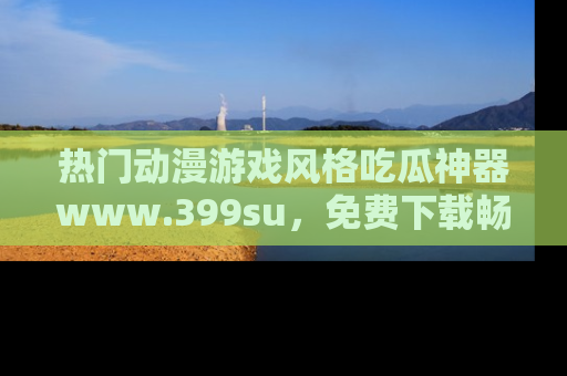 热门动漫游戏风格吃瓜神器www.399su，免费下载畅享精彩