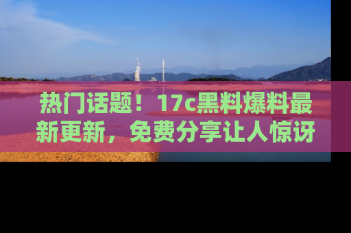 热门话题！17c黑料爆料最新更新，免费分享让人惊讶的事实！