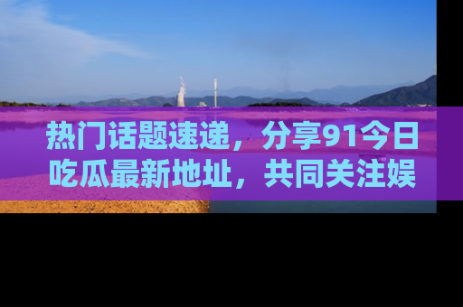热门话题速递，分享91今日吃瓜最新地址，共同关注娱乐圈的风云变幻！