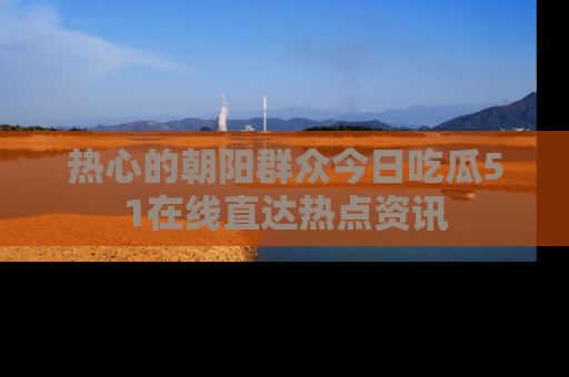 热心的朝阳群众今日吃瓜51在线直达热点资讯