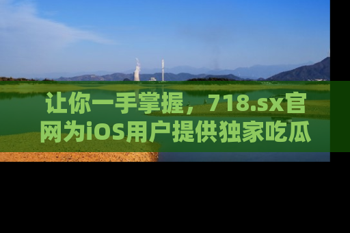 让你一手掌握，718.sx官网为iOS用户提供独家吃瓜内容！