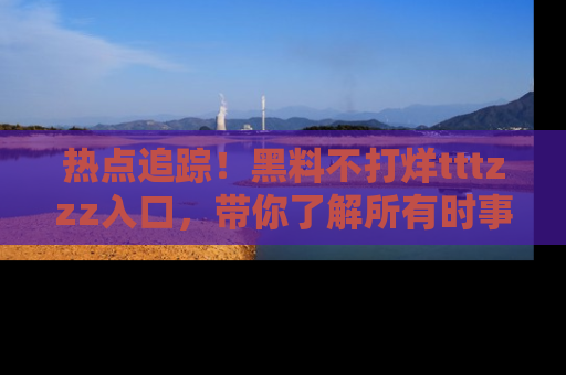 热点追踪！黑料不打烊tttzzz入口，带你了解所有时事动态，赶紧打开网址链接！