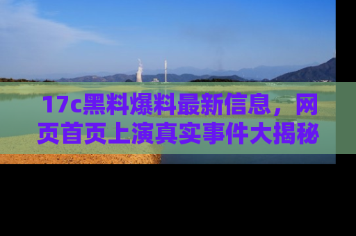 17c黑料爆料最新信息，网页首页上演真实事件大揭秘