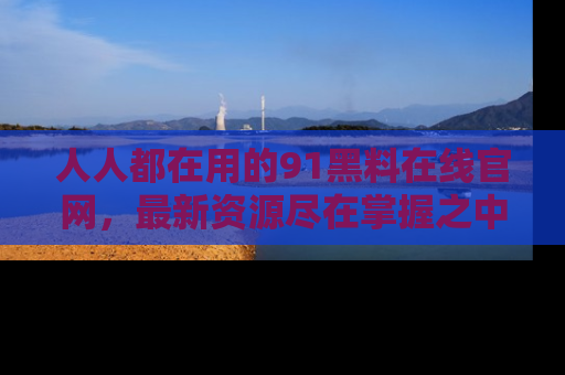 人人都在用的91黑料在线官网，最新资源尽在掌握之中