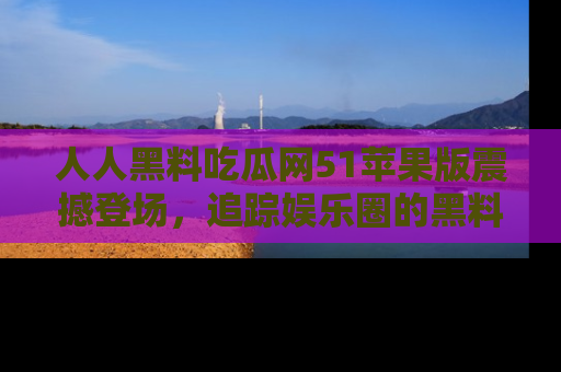 人人黑料吃瓜网51苹果版震撼登场，追踪娱乐圈的黑料与热闻