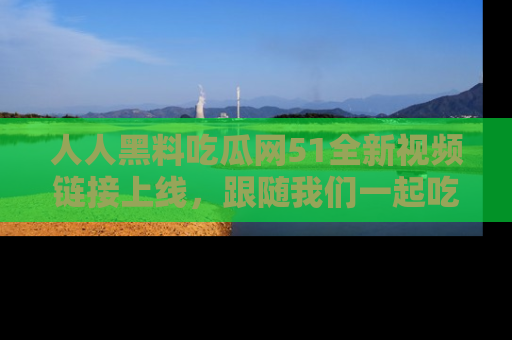 人人黑料吃瓜网51全新视频链接上线，跟随我们一起吃瓜围观！