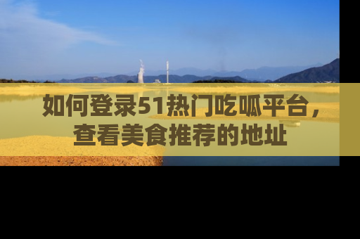 如何登录51热门吃呱平台，查看美食推荐的地址