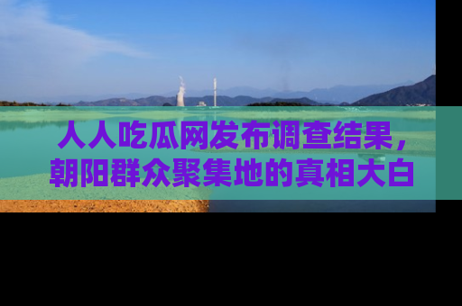 人人吃瓜网发布调查结果，朝阳群众聚集地的真相大白