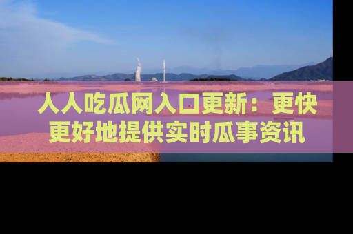 人人吃瓜网入口更新：更快更好地提供实时瓜事资讯