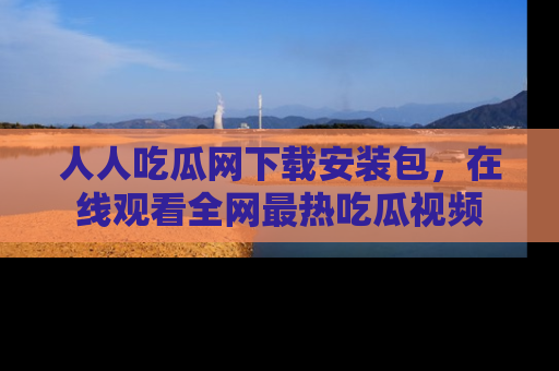 人人吃瓜网下载安装包，在线观看全网最热吃瓜视频