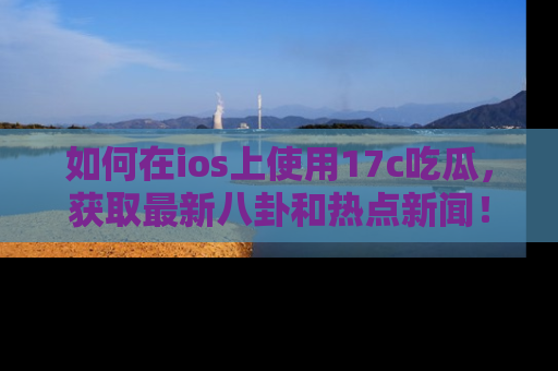 如何在ios上使用17c吃瓜，获取最新八卦和热点新闻！