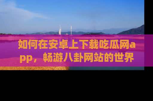 如何在安卓上下载吃瓜网app，畅游八卦网站的世界