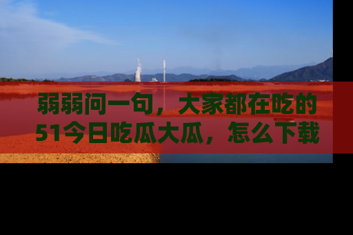 弱弱问一句，大家都在吃的51今日吃瓜大瓜，怎么下载登录才能体验最新入口？