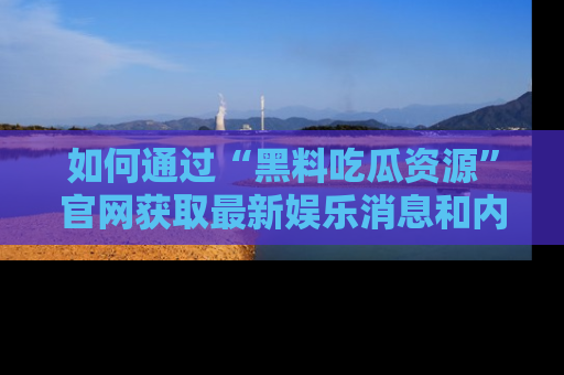 如何通过“黑料吃瓜资源”官网获取最新娱乐消息和内幕爆料