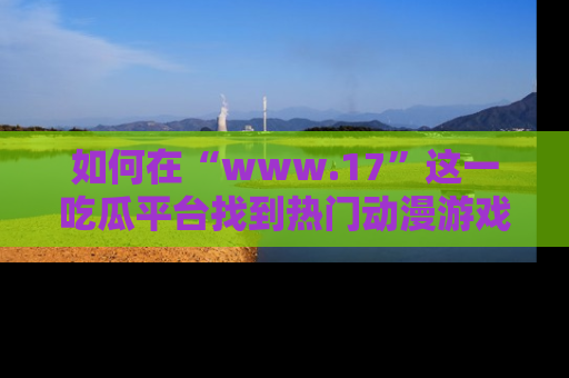 如何在“www.17”这一吃瓜平台找到热门动漫游戏风格的链接？
