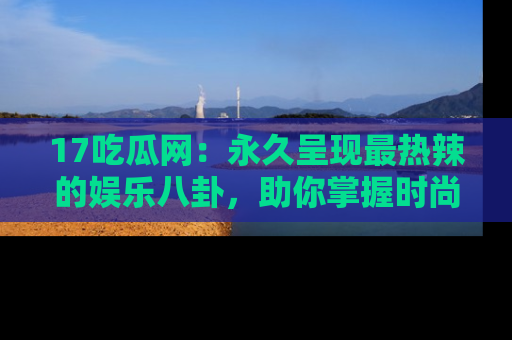 17吃瓜网：永久呈现最热辣的娱乐八卦，助你掌握时尚趋势
