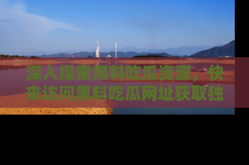 深入探索黑料吃瓜资源，快来访问黑料吃瓜网址获取独家内容！
